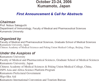 
October 23-24, 2006
Kumamoto, Japan

First Announcement & Call for Abstracts

Chairman
Prof. Nobuo Sakaguchi
Department of Immunology, Faculty of Medical and Pharmaceutical Sciences
Kumamoto University

Organized by
Faculty of Medical and Pharmaceutical Sciences, Graduate School of Medical Sciences
Kumamoto University, Japan
Chinese Academy of Medical Sciences and Peking Union Medical College, Beijing, China

Under the Auspices of 
Kumamoto University
Faculty of Medical and Pharmaceutical Sciences, Graduate School of Medical Sciences
Kumamoto University, Japan
Chinese Academy of Medical Sciences & Peking Union Medical College, China,
JSPS Asia and Africa Science Platform Program
Kumamoto Prefectural Government
Higo-Iiku Aid
Kumamoto International Convention and Tourism Bureau